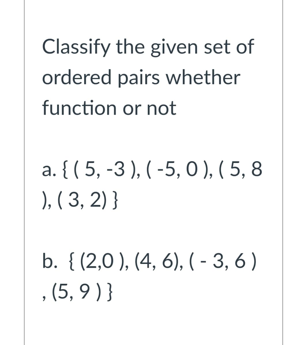 Classify the given set of
ordered pairs whether
function or not
a. { ( 5, -3 ), ( -5, 0 ), ( 5, 8
), ( 3, 2) }
b. { (2,0 ), (4, 6), (- 3, 6 )
, (5, 9 ) }
