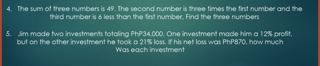 4. The sum of three numbers is 49. The second number is three times the first number and the
third number is 6 less than the first number, Find the three numbers
5. Jim made two investments totaling PhP34,000. One investment made him a 12% profit,
but on the other investment he took a 21% loss. If his net loss was PHP870, how much
Was each investment
