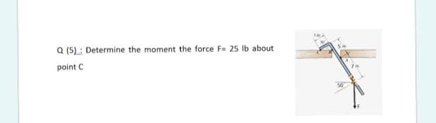 a (5): Determine the moment the force F= 25 Ib about
point C
