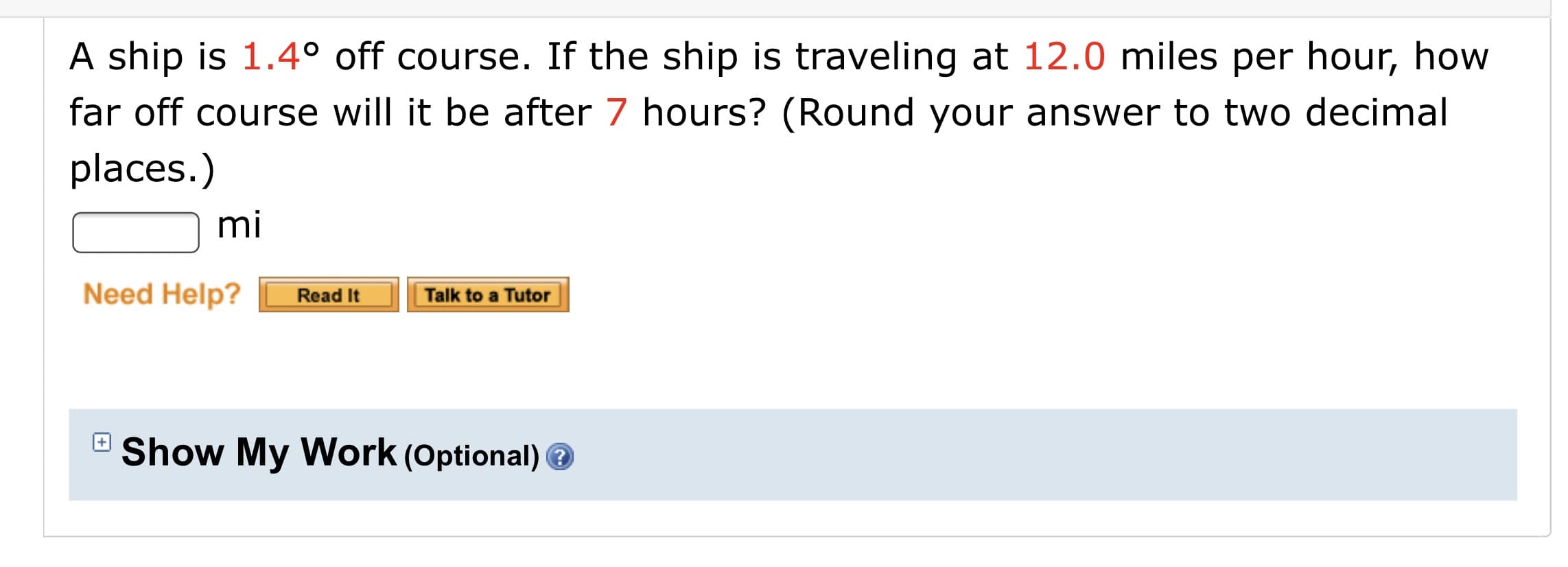 A ship is 1.4° off course. If the ship is traveling at 12.0 miles per hour, how
far off course will it be after 7 hours? (Round your answer to two decimal
places.)
mi
