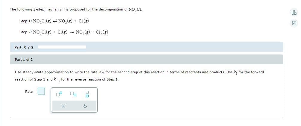 The following 2-step mechanism is proposed for the decomposition of NO₂C1.
Step 1: NO₂C1(g) NO₂(g) + C1 (g)
Step 2: NO₂C1(g) + C1(g) → NO₂(g) + Cl₂ (g)
Part: 0 / 2
Part 1 of 2
Use steady-state approximation to write the rate law for the second step of this reaction in terms of reactants and products. Use ₁ for the forward
reaction of Step 1 and k_1 for the reverse reaction of Step 1.
-1
Rate =
ㅁㅁㅁ
5
X
olo