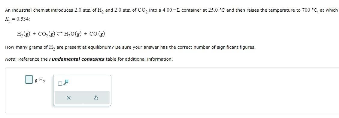 An industrial chemist introduces 2.0 atm of H₂ and 2.0 atm of CO₂ into a 4.00-L container at 25.0 °C and then raises the temperature to 700 °C, at which
K = 0.534:
H₂(g) + CO₂(g) → H₂O(g) + CO(g)
How many grams of H₂ are present at equilibrium? Be sure your answer has the correct number of significant figures.
Note: Reference the Fundamental constants table for additional information.
g H₂
X