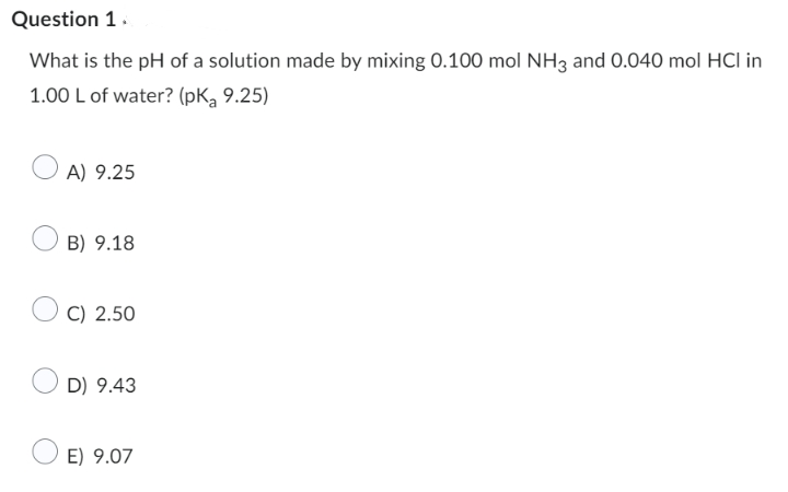 Question 1.
What is the pH of a solution made by mixing 0.100 mol NH3 and 0.040 mol HCl in
1.00 L of water? (pK, 9.25)
A) 9.25
B) 9.18
C) 2.50
D) 9.43
E) 9.07