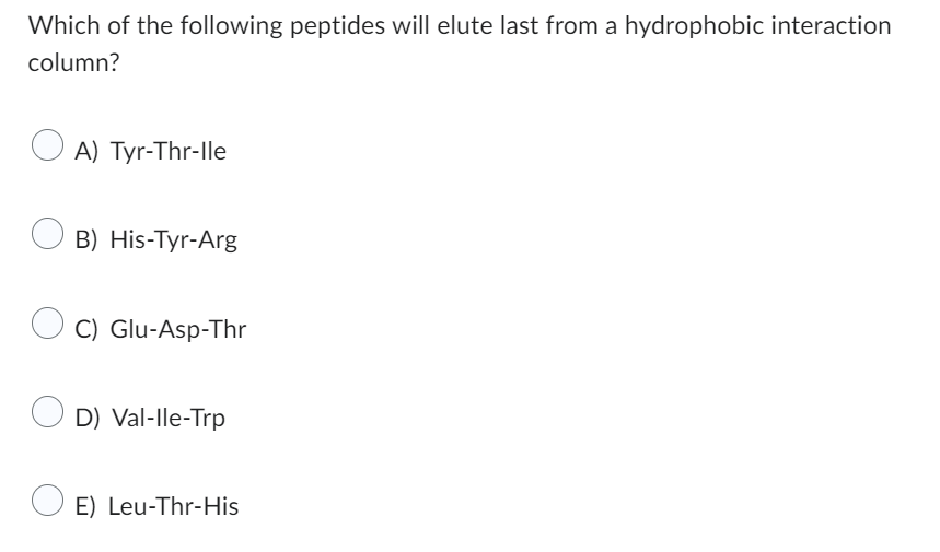 Which of the following peptides will elute last from a hydrophobic interaction
column?
A) Tyr-Thr-Ile
B) His-Tyr-Arg
C) Glu-Asp-Thr
D) Val-Ile-Trp
OE) Leu-Thr-His