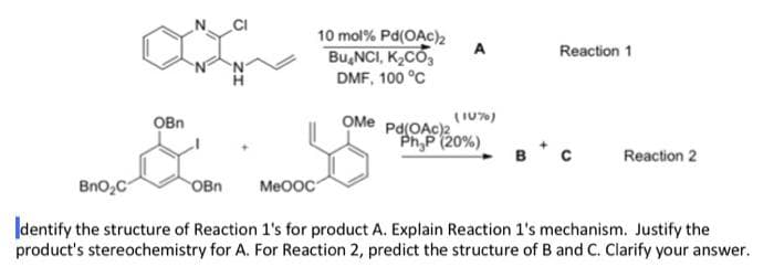 10 mol % Pd(OAc)2
BUNCI, K₂CO3
DMF, 100 °C
Reaction 1
OMe Pd(OAc)2
PhyP (20%)
в с Reaction 2
BnO₂C
OBn MeOOC
Identify the structure of Reaction 1's for product A. Explain Reaction 1's mechanism. Justify the
product's stereochemistry for A. For Reaction 2, predict the structure of B and C. Clarify your answer.
OBn
A
(10%)