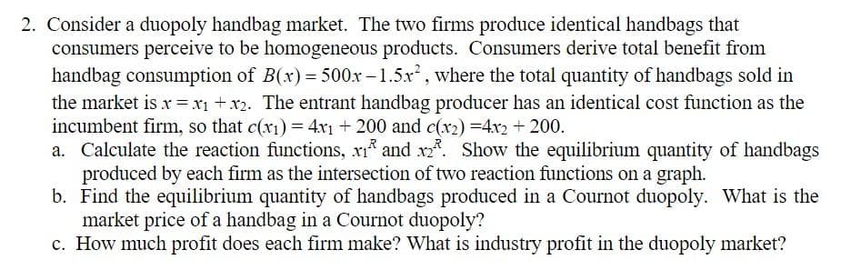 2. Consider a duopoly handbag market. The two firms produce identical handbags that
consumers perceive to be homogeneous products. Consumers derive total benefit from
handbag consumption of B(x) = 500x-1.5x², where the total quantity of handbags sold in
the market is x = x₁ + x2. The entrant handbag producer has an identical cost function as the
incumbent firm, so that c(x₁) = 4x1 + 200 and c(x2)=4x2 + 200.
a. Calculate the reaction functions, x1 and x2. Show the equilibrium quantity of handbags
produced by each firm as the intersection of two reaction functions on a graph.
b. Find the equilibrium quantity of handbags produced in a Cournot duopoly. What is the
market price of a handbag in a Cournot duopoly?
c. How much profit does each firm make? What is industry profit in the duopoly market?