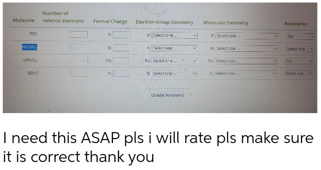 Number of
Molecule valence electrons
ΡΙΟ
N(O)O
Formal Charge
Molecular Geometry
Resonance
P:
P: Select one...
No
N:
N: Select one...
Select one.
HP004
Pa: Select one...
Yes
Po:
N: Select one...
Select one...
NBRO
N
Grade Answers
I need this ASAP pls i will rate pls make sure
it is correct thank you
Electron Group Geometry
P: Select one..
N Select one
Po. Select ote....
N: Select one...