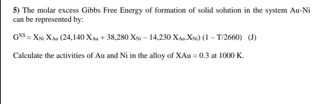 5) The molar excess Gibbs Free Energy of formation of solid solution in the system Au-Ni
can be represented by:
GXS = XNI XAu (24,140 XAu + 38,280 XNi - 14,230 XAU-XNi) (1 – T/2660) (J)
Calculate the activities of Au and Ni in the alloy of XAu = 0.3 at 1000 K.