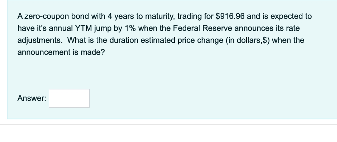 A zero-coupon bond with 4 years to maturity, trading for $916.96 and is expected to
have it's annual YTM jump by 1% when the Federal Reserve announces its rate
adjustments. What is the duration estimated price change (in dollars,$) when the
announcement is made?
Answer: