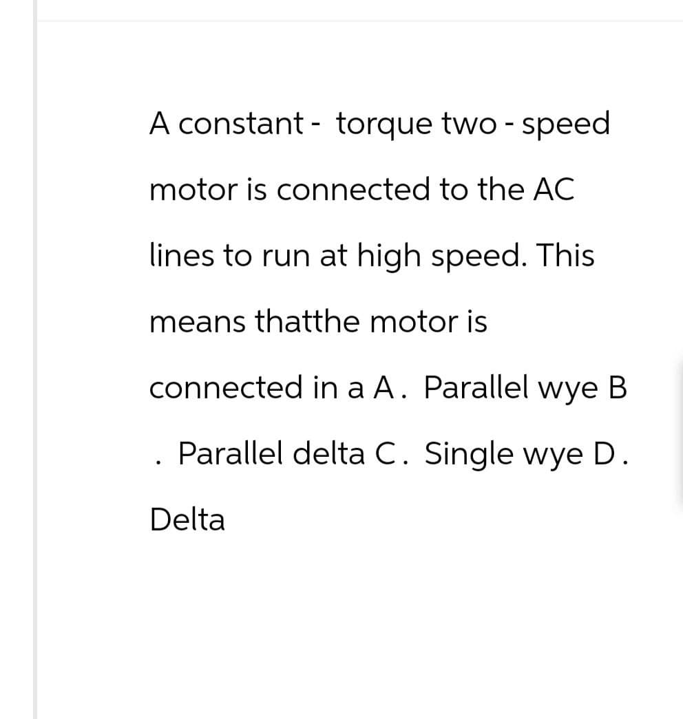 A constant torque two - speed
-
motor is connected to the AC
lines to run at high speed. This
means thatthe motor is
connected in a A. Parallel wye B
Parallel delta C. Single wye D.
Delta