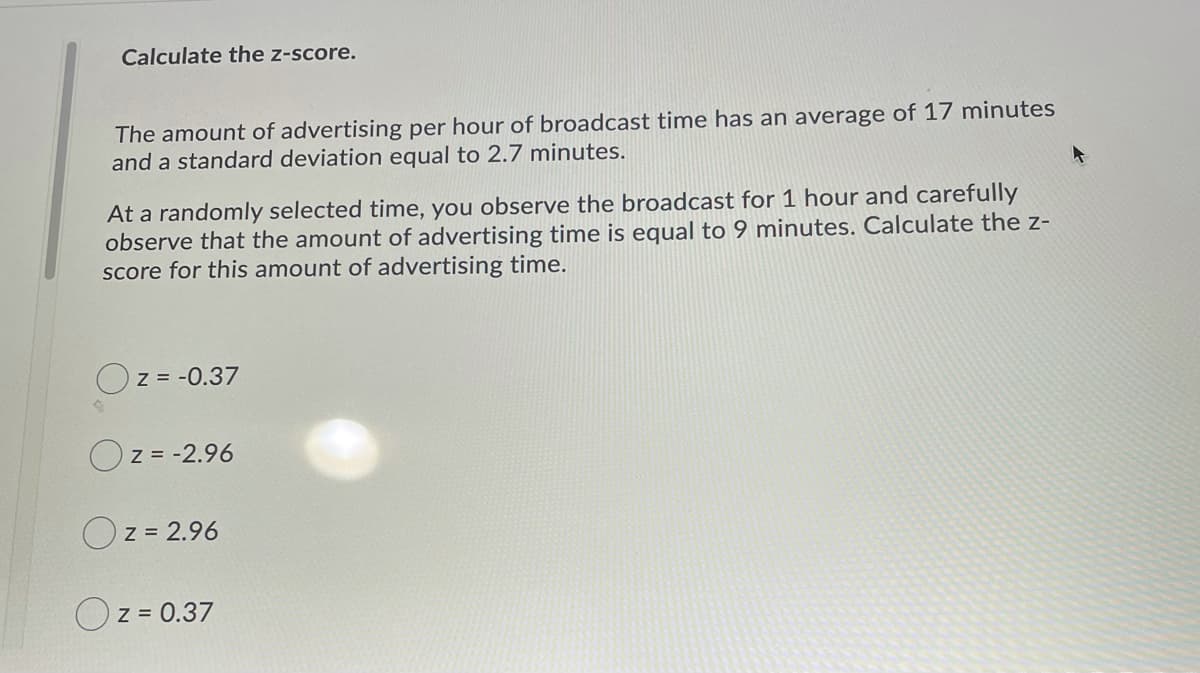 Calculate the z-score.
The amount of advertising per hour of broadcast time has an average of 17 minutes
and a standard deviation equal to 2.7 minutes.
At a randomly selected time, you observe the broadcast for 1 hour and carefully
observe that the amount of advertising time is equal to 9 minutes. Calculate the z-
score for this amount of advertising time.
Z = -0.37
Oz = -2.96
Oz = 2.96
Oz = 0.37
