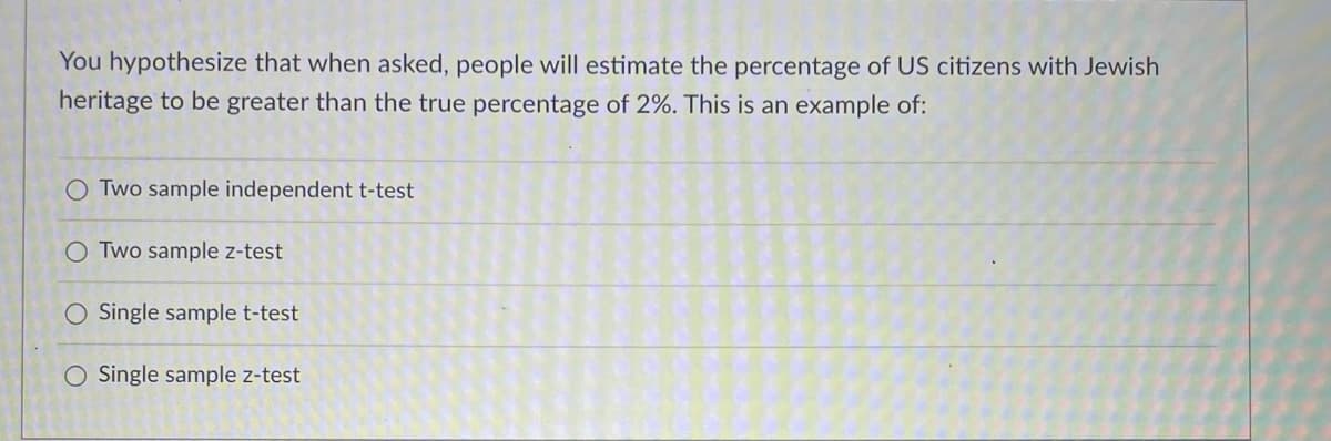 You hypothesize that when asked, people will estimate the percentage of US citizens with Jewish
heritage to be greater than the true percentage of 2%. This is an example of:
O Two sample independent t-test
O Two sample z-test
O Single sample t-test
O Single sample z-test
