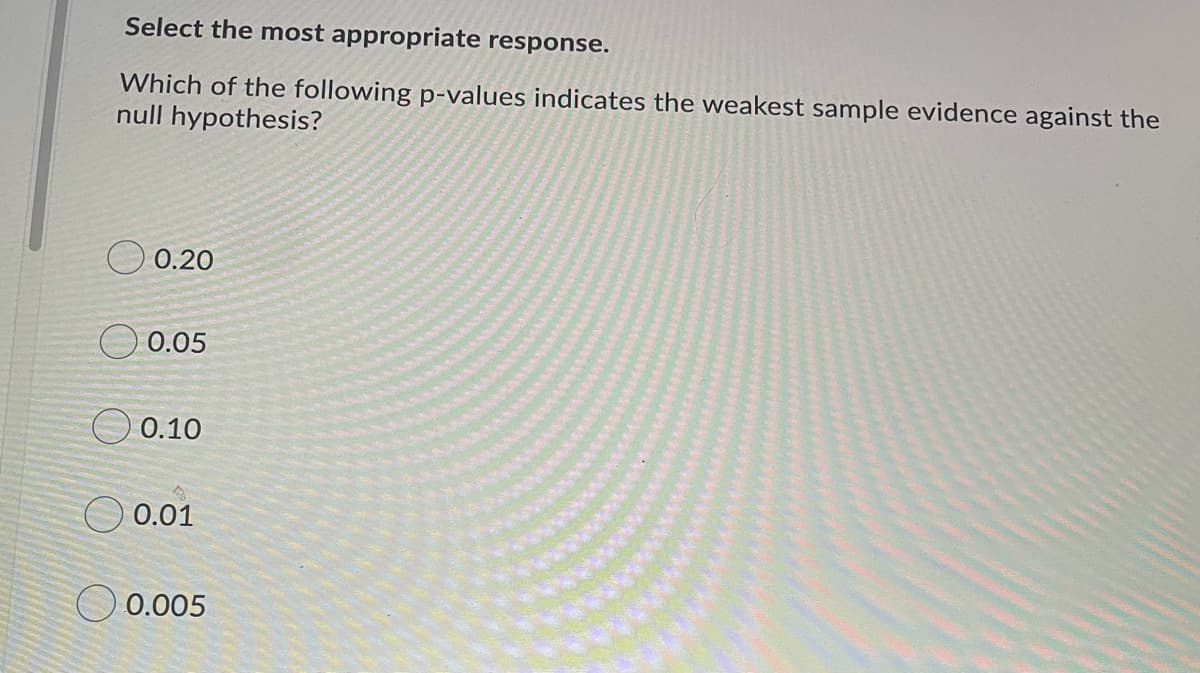 Select the most appropriate response.
Which of the following p-values indicates the weakest sample evidence against the
null hypothesis?
O 0.20
O 0.05
O 0.10
O 0.01
O 0.005

