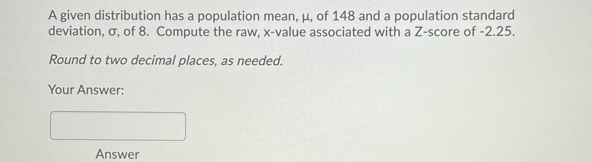 A given distribution has a population mean, µ, of 148 and a population standard
deviation, o, of 8. Compute the raw, x-value associated with a Z-score of -2.25.
Round to two decimal places, as needed.
Your Answer:
Answer
