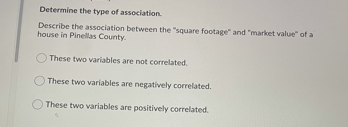 Determine the type of association.
Describe the association between the "square footage" and "market value" of a
house in Pinellas County.
These two variables are not correlated.
These two variables are negatively correlated.
These two variables are positively correlated.
