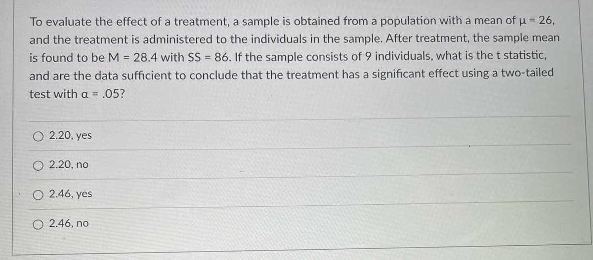 To evaluate the effect of a treatment, a sample is obtained from a population with a mean of u = 26,
and the treatment is administered to the individuals in the sample. After treatment, the sample mean
is found to be M = 28.4 with SS = 86. If the sample consists of 9 individuals, what is the t statistic,
and are the data sufficient to conclude that the treatment has a significant effect using a two-tailed
test with a = .05?
O 2.20, yes
2.20, no
O 2.46, yes
O 2.46, no
