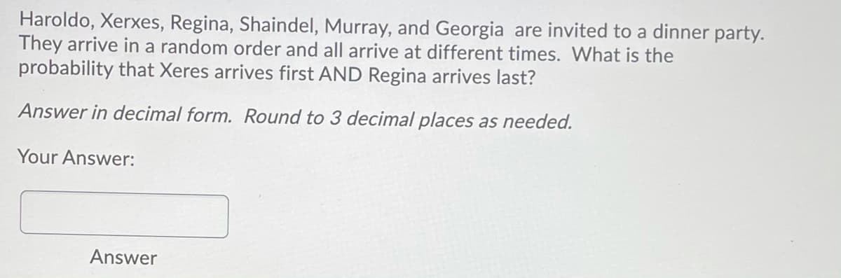 Haroldo, Xerxes, Regina, Shaindel, Murray, and Georgia are invited to a dinner party.
They arrive in a random order and all arrive at different times. What is the
probability that Xeres arrives first AND Regina arrives last?
Answer in decimal form. Round to 3 decimal places as needed.
Your Answer:
Answer
