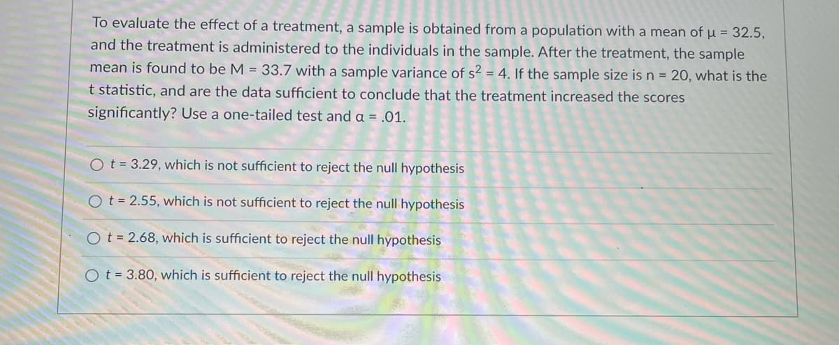 To evaluate the effect of a treatment, a sample is obtained from a population with a mean of µ = 32.5,
and the treatment is administered to the individuals in the sample. After the treatment, the sample
mean is found to be M = 33.7 with a sample variance of s² = 4. If the sample size is n = 20, what is the
t statistic, and are the data sufficient to conclude that the treatment increased the scores
significantly? Use a one-tailed test and a = .01.
Ot = 3.29, which is not sufficient to reject the null hypothesis
O t = 2.55, which is not sufficient to reject the null hypothesis
O t = 2.68, which is sufficient to reject the null hypothesis
Ot = 3.80, which is sufficient to reject the null hypothesis
