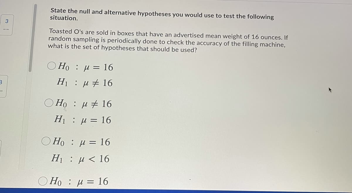 State the null and alternative hypotheses you would use to test the following
situation.
3
Toasted O's are sold in boxes that have an advertised mean weight of 16 ounces. If
random sampling is periodically done to check the accuracy of the filling machine,
what is the set of hypotheses that should be used?
)Но : и 3D 16
H1 u # 16
O Ho : u # 16
H1 u = 16
О НО : и 3 16
Η : μ < 16.
Ho : u = 16
