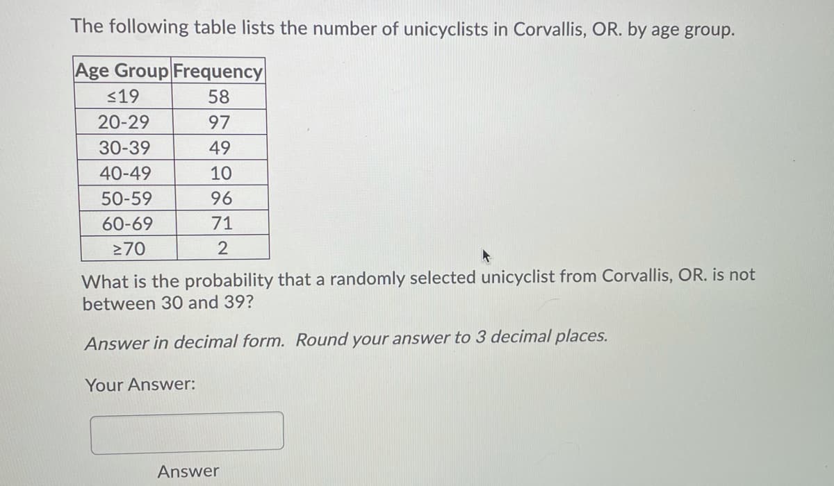 The following table lists the number of unicyclists in Corvallis, OR. by age group.
Age Group Frequency
<19
58
20-29
97
30-39
49
40-49
10
50-59
96
60-69
71
270
2
What is the probability that a randomly selected unicyclist from Corvallis, OR. is not
between 30 and 39?
Answer in decimal form. Round your answer to 3 decimal places.
Your Answer:
Answer
