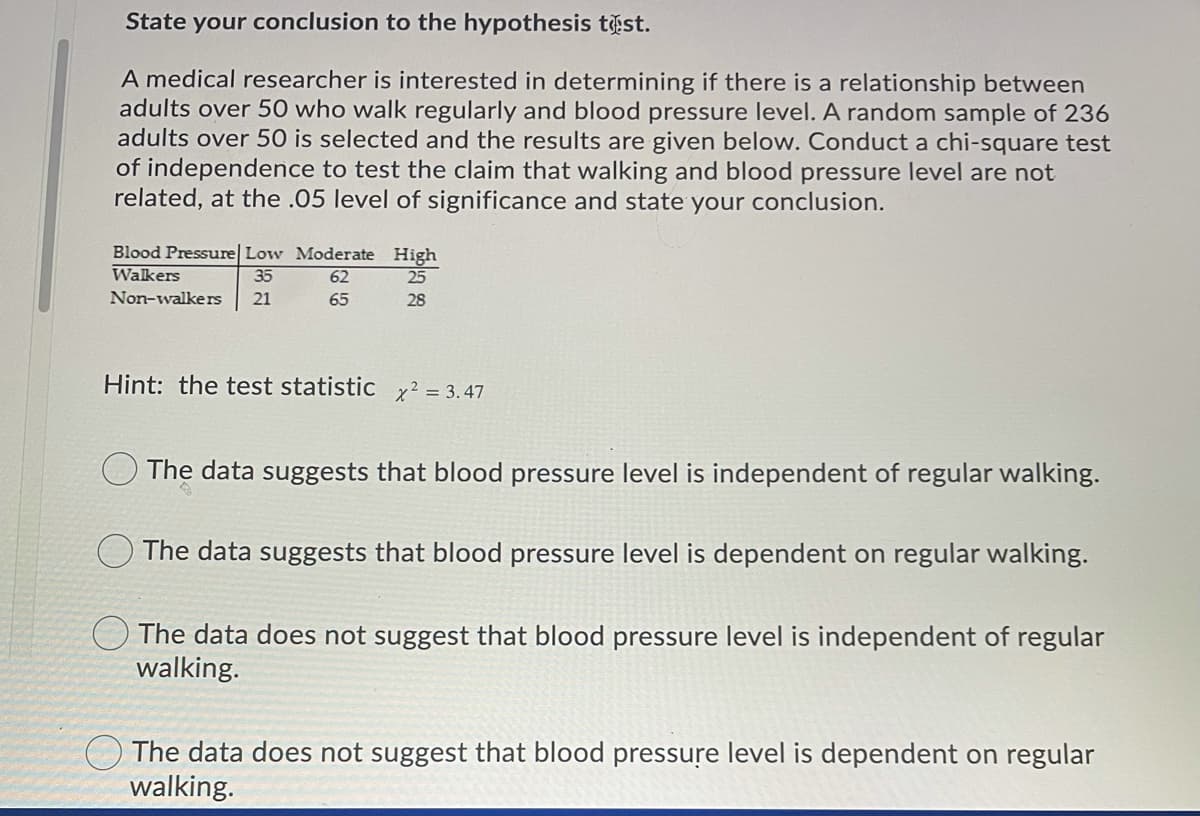 State your conclusion to the hypothesis tist.
A medical researcher is interested in determining if there is a relationship between
adults over 50 who walk regularly and blood pressure level. A random sample of 236
adults over 50 is selected and the results are given below. Conduct a chi-square test
of independence to test the claim that walking and blood pressure level are not
related, at the .05 level of significance and state your conclusion.
Blood Pressure| Low Moderate High
35
Walkers
62
25
Non-walkers
21
65
28
Hint: the test statistic x² = 3.47
The data suggests that blood pressure level is independent of regular walking.
The data suggests that blood pressure level is dependent on regular walking.
O The data does not suggest that blood pressure level is independent of regular
walking.
The data does not suggest that blood pressure level is dependent on regular
walking.
