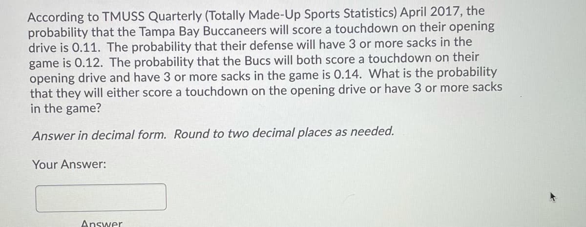 According to TMUSS Quarterly (Totally Made-Up Sports Statistics) April 2017, the
probability that the Tampa Bay Buccaneers will score a touchdown on their opening
drive is 0.11. The probability that their defense will have 3 or more sacks in the
game is 0.12. The probability that the Bucs will both score a touchdown on their
opening drive and have 3 or more sacks in the game is 0.14. What is the probability
that they will either score a touchdown on the opening drive or have 3 or more sacks
in the game?
Answer in decimal form. Round to two decimal places as needed.
Your Answer:
Answer
