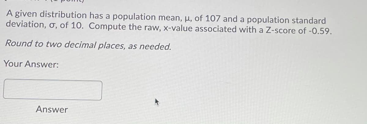 A given distribution has a population mean, µ, of 107 and a population standard
deviation, o, of 10. Compute the raw, x-value associated with a Z-score of -0.59.
Round to two decimal places, as needed.
Your Answer:
Answer

