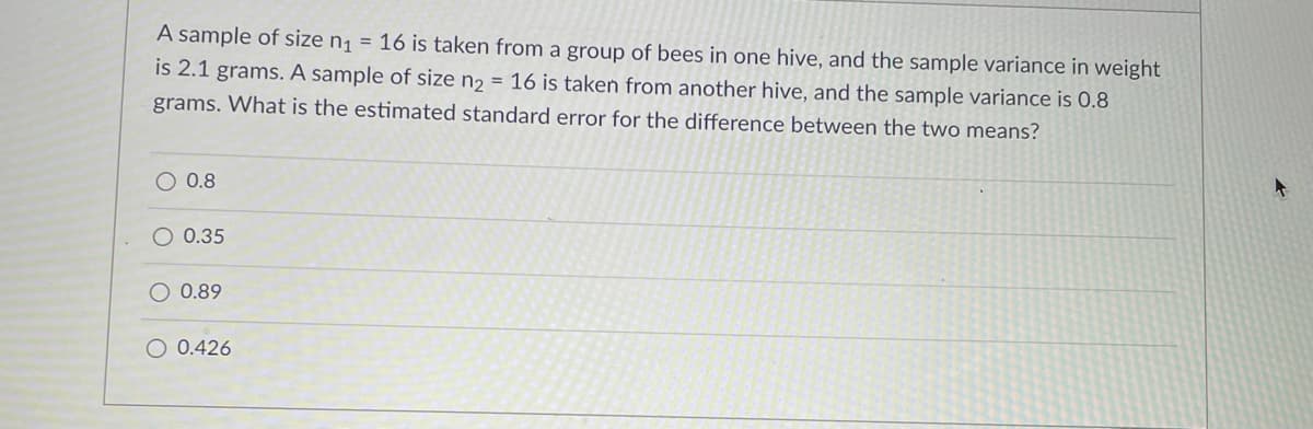 A sample of size n¡ = 16 is taken from a group of bees in one hive, and the sample variance in weight
is 2.1 grams. A sample of size n2 = 16 is taken from another hive, and the sample variance is 0.8
grams. What is the estimated standard error for the difference between the two means?
O 0.8
0.35
O 0.89
O 0.426
