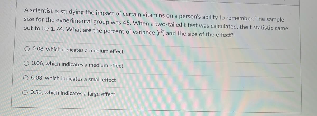 A scientist is studying the impact of certain vitamins on a person's ability to remember. The sample
size for the experimental group was 45. When a two-tailed t test was calculated, the t statistic came
out to be 1.74. What are the percent of variance (r²) and the size of the effect?
O 0.08, which indicates a medium effect
O 0.06, which indicates a medium effect
O 0.03, which indicates a small effect
O 0.30, which indicates a large effect
