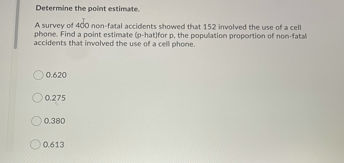 Determine the point estimate.
A survey of 400 non-fatal accidents showed that 152 involved the use of a cell
phone. Find a point estimate (p-hat)for p, the population proportion of non-fatal
accidents that involved the use of a cell phone.
0.620
O 0.275
0.380
O 0.613
