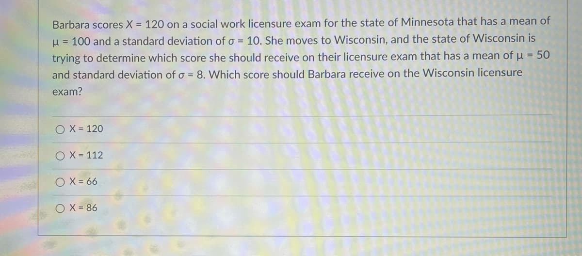 Barbara scores X = 120 on a social work licensure exam for the state of Minnesota that has a mean of
u = 100 and a standard deviation of o = 10. She moves to Wisconsin, and the state of Wisconsin is
trying to determine which score she should receive on their licensure exam that has a mean of µ = 50
and standard deviation of o = 8. Which score should Barbara receive on the Wisconsin licensure
exam?
O X = 120
O X = 112
O X = 66
O X = 86
