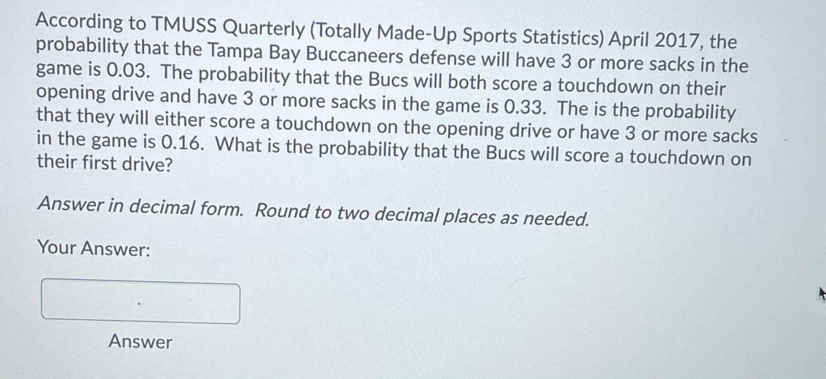 According to TMUSS Quarterly (Totally Made-Up Sports Statistics) April 2017, the
probability that the Tampa Bay Buccaneers defense will have 3 or more sacks in the
game is 0.03. The probability that the Bucs will both score a touchdown on their
opening drive and have 3 or more sacks in the game is 0.33. The is the probability
that they will either score a touchdown on the opening drive or have 3 or more sacks
in the game is 0.16. What is the probability that the Bucs will score a touchdown on
their first drive?
Answer in decimal form. Round to two decimal places as needed.
Your Answer:
Answer
