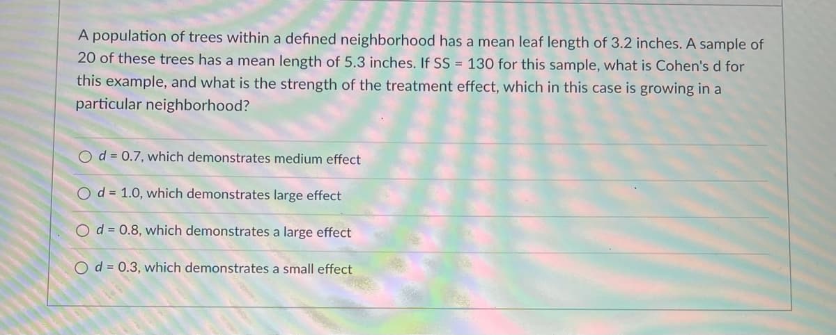 A population of trees within a defined neighborhood has a mean leaf length of 3.2 inches. A sample of
20 of these trees has a mean length of 5.3 inches. If SS = 130 for this sample, what is Cohen's d for
this example, and what is the strength of the treatment effect, which in this case is growing in a
particular neighborhood?
O d = 0.7, which demonstrates medium effect
Od = 1.0, which demonstrates large effect
Od = 0.8, which demonstrates a large effect
O d = 0.3, which demonstrates a small effect
