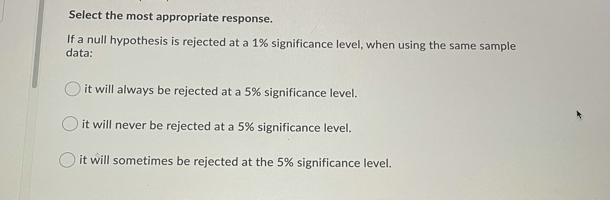 Select the most appropriate response.
If a null hypothesis is rejected at a 1% significance level, when using the same sample
data:
it will always be rejected at a 5% significance level.
it will never be rejected at a 5% significance level.
it will sometimes be rejected at the 5% significance level.
