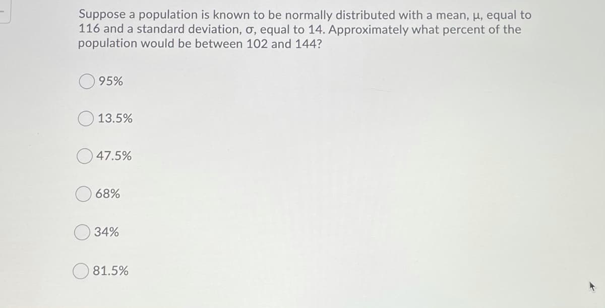 Suppose a population is known to be normally distributed with a mean, µ, equal to
116 and a standard deviation, ơ, equal to 14. Approximately what percent of the
population would be between 102 and 144?
95%
13.5%
47.5%
68%
34%
81.5%
