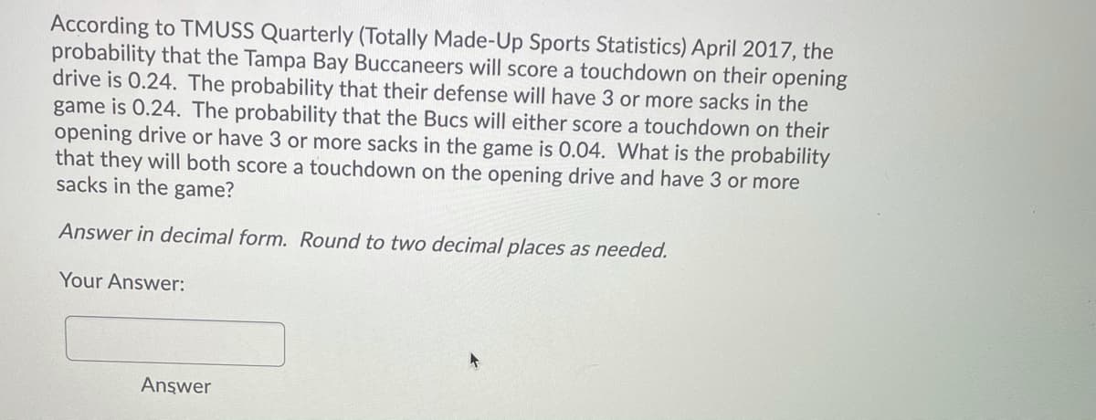 According to TMUSS Quarterly (Totally Made-Up Sports Statistics) April 2017, the
probability that the Tampa Bay Buccaneers will score a touchdown on their opening
drive is 0.24. The probability that their defense will have 3 or more sacks in the
game is 0.24. The probability that the Bucs will either score a touchdown on their
opening drive or have 3 or more sacks in the game is 0.04. What is the probability
that they will both score a touchdown on the opening drive and have 3 or more
sacks in the game?
Answer in decimal form. Round to two decimal places as needed.
Your Answer:
Answer
