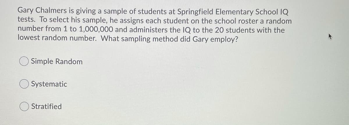 Gary Chalmers is giving a sample of students at Springfield Elementary School IQ
tests. To select his sample, he assigns each student on the school roster a random
number from 1 to 1,000,000 and administers the IQ to the 20 students with the
lowest random number. What sampling method did Gary employ?
Simple Random
Systematic
Stratified
