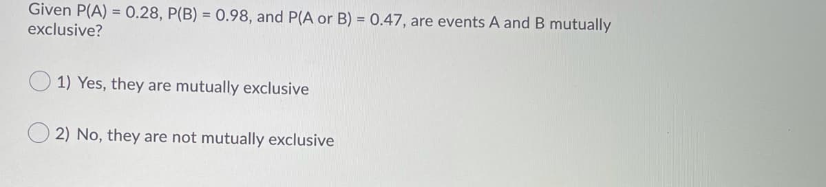 Given P(A) = 0.28, P(B) = 0.98, and P(A or B) = 0.47, are events A and B mutually
exclusive?
1) Yes, they are mutually exclusive
2) No, they are not mutually exclusive
