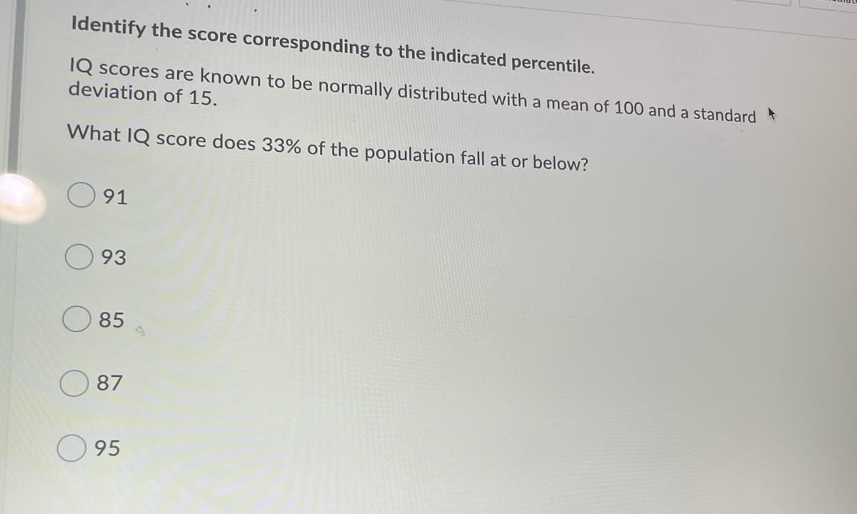 Identify the score corresponding to the indicated percentile.
IQ scores are known to be normally distributed with a mean of 100 and a standard
deviation of 15.
What IQ score does 33% of the population fall at or below?
91
93
85
87
95
