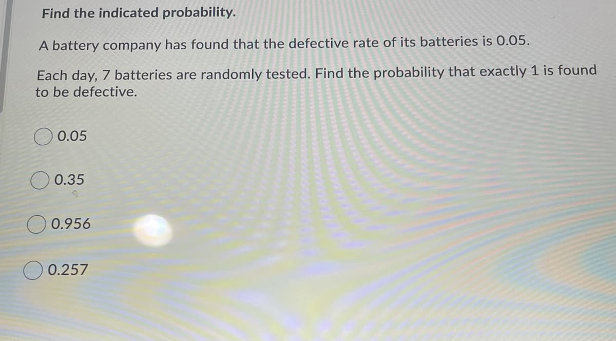 Find the indicated probability.
A battery company has found that the defective rate of its batteries is 0.05.
Each day, 7 batteries are randomly tested. Find the probability that exactly 1 is found
to be defective.
O 0.05
0.35
O 0.956
O 0.257
