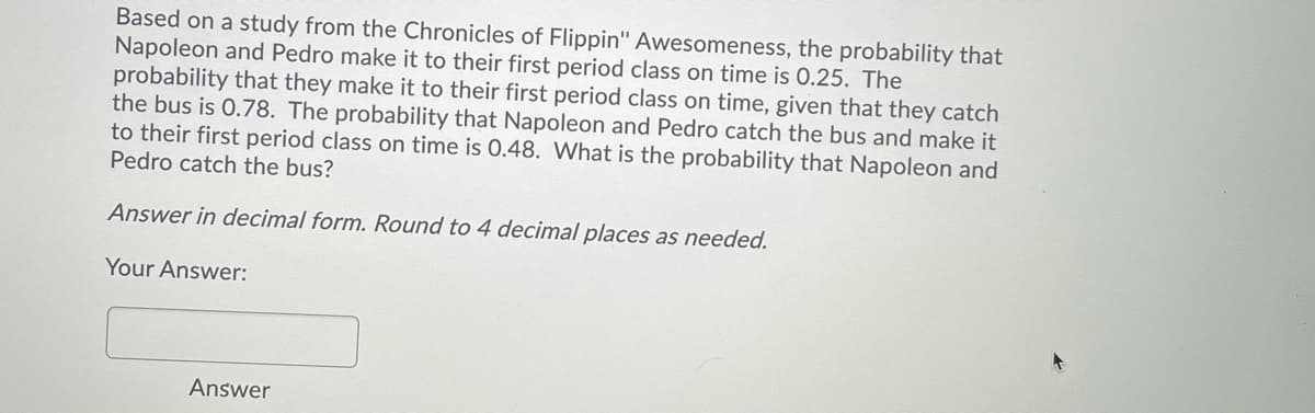 Based on a study from the Chronicles of Flippin" Awesomeness, the probability that
Napoleon and Pedro make it to their first period class on time is 0.25. The
probability that they make it to their first period class on time, given that they catch
the bus is 0.78. The probability that Napoleon and Pedro catch the bus and make it
to their first period class on time is 0.48. What is the probability that Napoleon and
Pedro catch the bus?
Answer in decimal form. Round to 4 decimal places as needed.
Your Answer:
Answer
