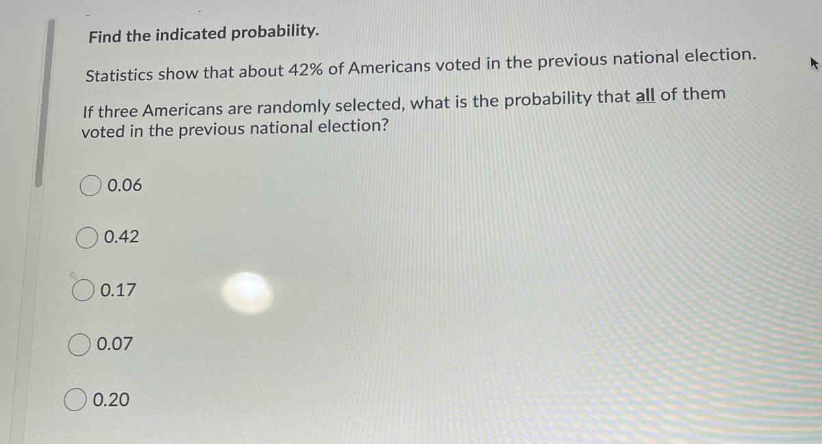 Find the indicated probability.
Statistics show that about 42% of Americans voted in the previous national election.
If three Americans are randomly selected, what is the probability that all of them
voted in the previous national election?
0.06
O 0.42
O 0.17
0.07
O 0.20
