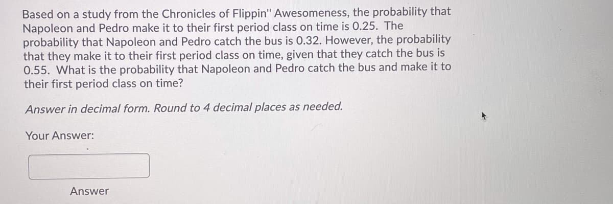 Based on a study from the Chronicles of Flippin" Awesomeness, the probability that
Napoleon and Pedro make it to their first period class on time is 0.25. The
probability that Napoleon and Pedro catch the bus is 0.32. However, the probability
that they make it to their first period class on time, given that they catch the bus is
0.55. What is the probability that Napoleon and Pedro catch the bus and make it to
their first period class on time?
Answer in decimal form. Round to 4 decimal places as needed.
Your Answer:
Answer
