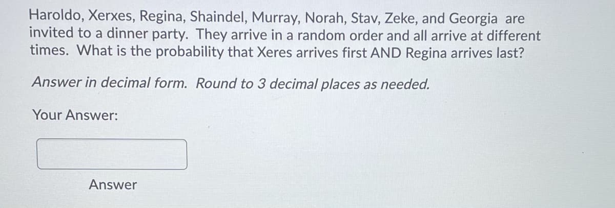 Haroldo, Xerxes, Regina, Shaindel, Murray, Norah, Stav, Zeke, and Georgia are
invited to a dinner party. They arrive in a random order and all arrive at different
times. What is the probability that Xeres arrives first AND Regina arrives last?
Answer in decimal form. Round to 3 decimal places as needed.
Your Answer:
Answer
