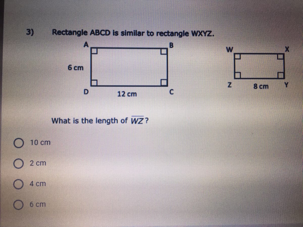 3)
Rectangle ABCD is similar to rectangle WXYZ.
B
6 cm
8 cm
D.
12 cm
What is the length of WZ?
O 10 cm
O 2 cm
O 4 cm
б ст
