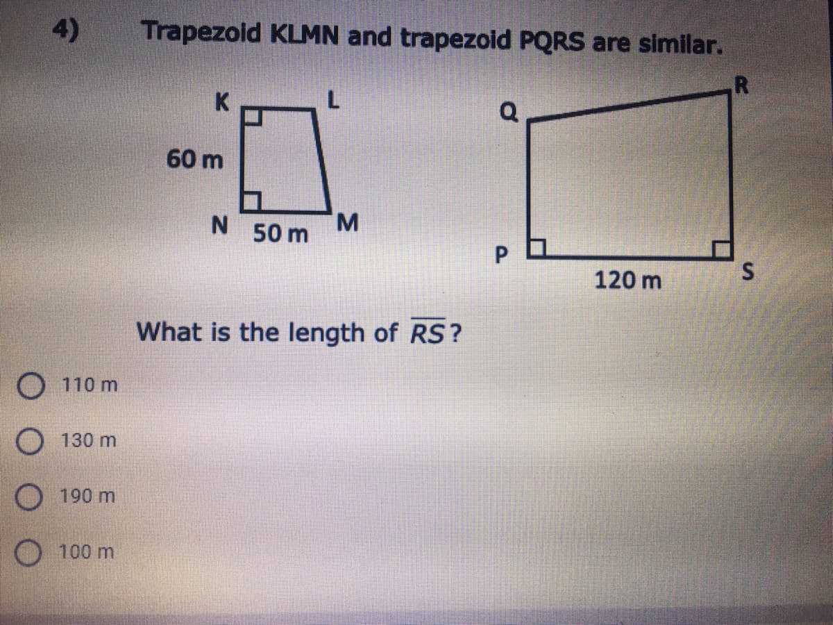 4)
Trapezoid KLMN and trapezoid PQRS are similar.
K
Q
60 m
N 50 m
M.
120 m
What is the length of RS?
110 m
130 m
190 m
O 100 m
