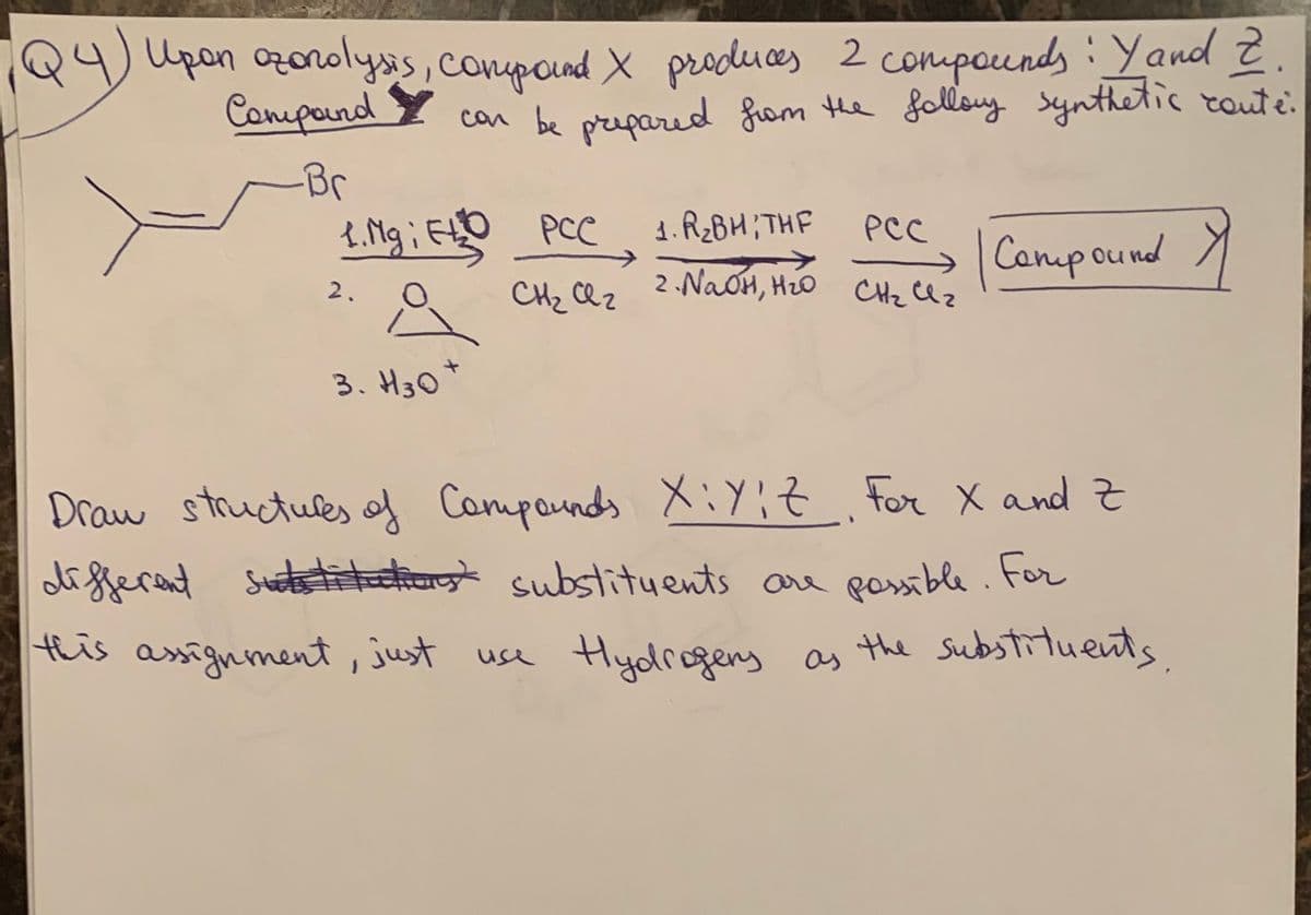 Upon azonolysis, compound X produces 2 compounds: Y and Z
can be prepared from the follory synthetic conte:
Compound
-Br
1. Mg; FLD PCC
ELO
1. R₂BH; THF
PCC
Crece | Compound Y
→
2.
2. NaOH, H₂O CH₂ Cl z
CH2 сег
сег
3. H30*
Draw structures of Compounds XiYit. For X and Z
different substitutions substituents are possible. For
this assignment, just use Hydrogers as the substituents
ㅋ