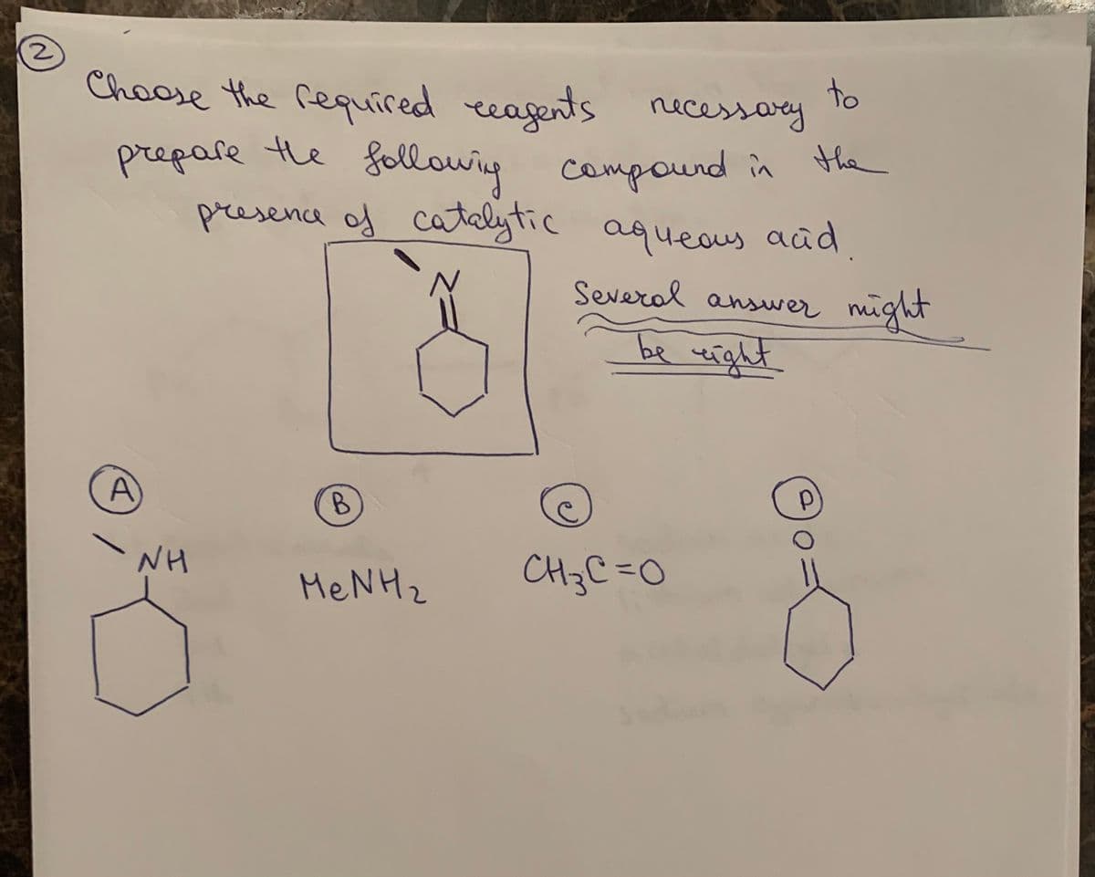 2
Choose the required reagents necessary
to
prepare the
following
Compound in the
presence of catalytic aqueous acid.
B
MenH2
A
NH
Several answer might
be right
р
CH3C=O