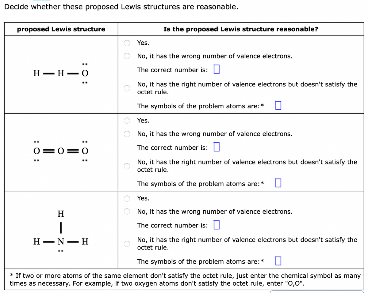 Decide whether these proposed Lewis structures are reasonable.
proposed Lewis structure
Is the proposed Lewis structure reasonable?
Yes.
No, it has the wrong number of valence electrons.
The correct number is:||
Н — н — О
No, it has the right number of valence electrons but doesn't satisfy the
octet rule.
The symbols of the problem atoms are:*
Yes.
No, it has the wrong number of valence electrons.
The correct number is:
O=0= O
No, it has the right number of valence electrons but doesn't satisfy the
octet rule.
The symbols of the problem atoms are:*
Yes.
H
No, it has the wrong number of valence electrons.
The correct number is:
No, it has the right number of valence electrons but doesn't satisfy the
octet rule.
H -
N-H
The symbols of the problem atoms are:*
* If two or more atoms of the same element don't satisfy the octet rule, just enter the chemical symbol as many
times as necessary. For example, if two oxygen atoms don't satisfy the octet rule, enter "O,0".
O O
:0 :
