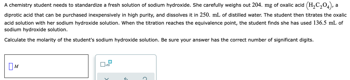 A chemistry student needs to standardize a fresh solution of sodium hydroxide. She carefully weighs out 204. mg of oxalic acid (H,C,04), a
diprotic acid that can be purchased inexpensively in high purity, and dissolves it in 250. mL of distilled water. The student then titrates the oxalic
acid solution with her sodium hydroxide solution. When the titration reaches the equivalence point, the student finds she has used 136.5 mL of
sodium hydroxide solution.
Calculate the molarity of the student's sodium hydroxide solution. Be sure your answer has the correct number of significant digits.
M
x10
